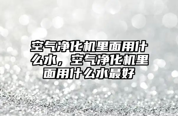 空氣凈化機里面用什么水，空氣凈化機里面用什么水最好