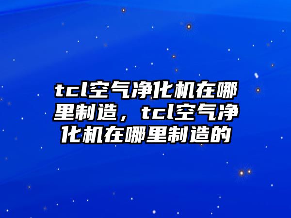 tcl空氣凈化機在哪里制造，tcl空氣凈化機在哪里制造的