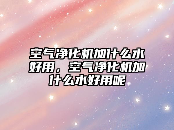 空氣凈化機加什么水好用，空氣凈化機加什么水好用呢