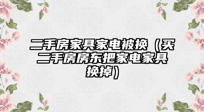 二手房家具家電被換（買二手房房東把家電家具換掉）