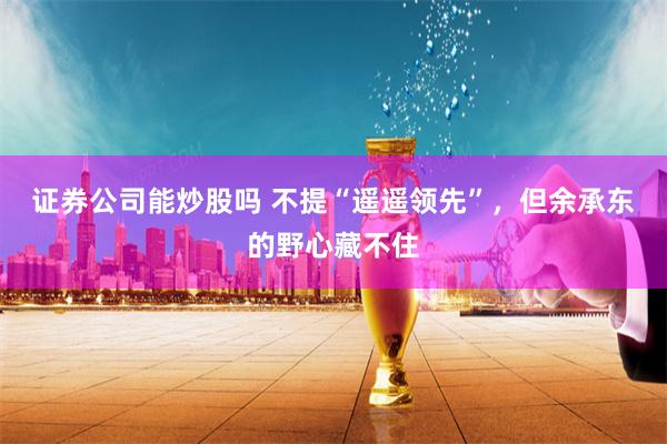 證券公司能炒股嗎 不提“遙遙領(lǐng)先”，但余承東的野心藏不住