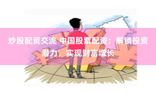 炒股配資交流 中國股票配資：解鎖投資潛力，實現財富增長