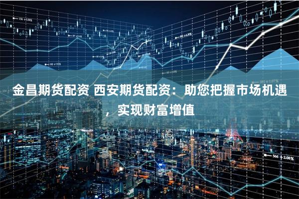 金昌期貨配資 西安期貨配資：助您把握市場機遇，實現財富增值