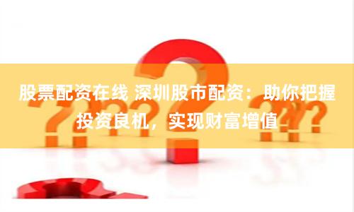 股票配資在線 深圳股市配資：助你把握投資良機，實現財富增值